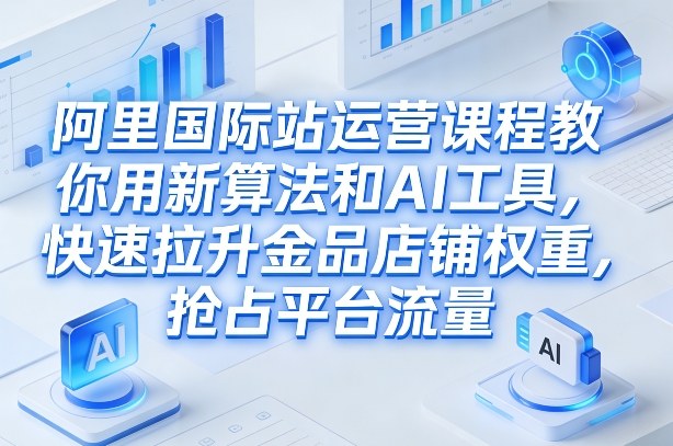 阿里国际站运营课程，教你用新算法和AI工具，快速拉升金品店铺权重，抢占平台流量(更新2026)