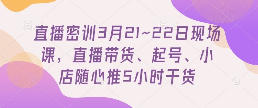 直播密训3月21~22日现场课,直播带货、起号、小店随心推5小时干货